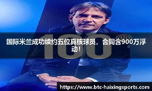国际米兰成功续约五位真核球员，合同含900万浮动！